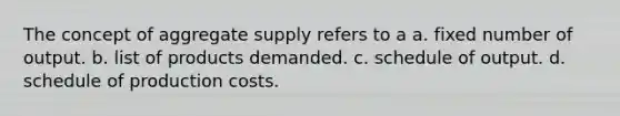 The concept of aggregate supply refers to a a. fixed number of output. b. list of products demanded. c. schedule of output. d. schedule of production costs.