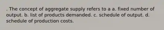 . The concept of aggregate supply refers to a a. fixed number of output. b. list of products demanded. c. schedule of output. d. schedule of production costs.