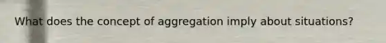 What does the concept of aggregation imply about situations?