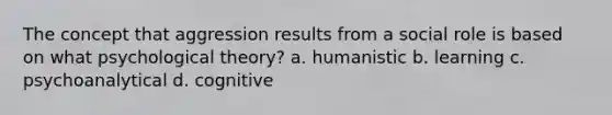 The concept that aggression results from a social role is based on what psychological theory? a. humanistic b. learning c. psychoanalytical d. cognitive