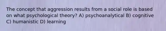 The concept that aggression results from a social role is based on what psychological theory? A) psychoanalytical B) cognitive C) humanistic D) learning