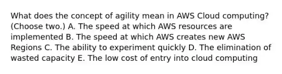 What does the concept of agility mean in AWS Cloud computing? (Choose two.) A. The speed at which AWS resources are implemented B. The speed at which AWS creates new AWS Regions C. The ability to experiment quickly D. The elimination of wasted capacity E. The low cost of entry into cloud computing