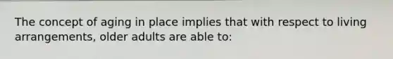 The concept of aging in place implies that with respect to living arrangements, older adults are able to:
