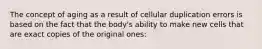 The concept of aging as a result of cellular duplication errors is based on the fact that the body's ability to make new cells that are exact copies of the original ones: