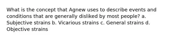 What is the concept that Agnew uses to describe events and conditions that are generally disliked by most people? a. Subjective strains b. Vicarious strains c. General strains d. Objective strains