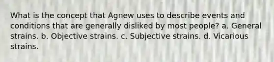 What is the concept that Agnew uses to describe events and conditions that are generally disliked by most people? a. General strains. b. Objective strains. c. Subjective strains. d. Vicarious strains.