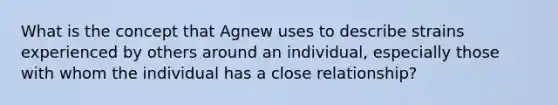 What is the concept that Agnew uses to describe strains experienced by others around an individual, especially those with whom the individual has a close relationship?