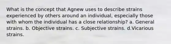 What is the concept that Agnew uses to describe strains experienced by others around an individual, especially those with whom the individual has a close relationship? a. General strains. b. Objective strains. c. Subjective strains. d.Vicarious strains.