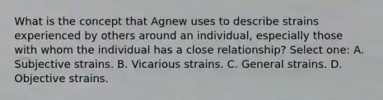 What is the concept that Agnew uses to describe strains experienced by others around an individual, especially those with whom the individual has a close relationship? Select one: A. Subjective strains. B. Vicarious strains. C. General strains. D. Objective strains.