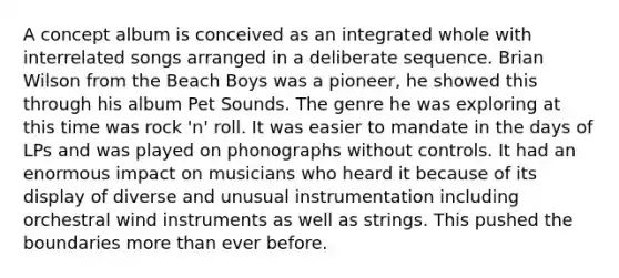 A concept album is conceived as an integrated whole with interrelated songs arranged in a deliberate sequence. Brian Wilson from the Beach Boys was a pioneer, he showed this through his album Pet Sounds. The genre he was exploring at this time was rock 'n' roll. It was easier to mandate in the days of LPs and was played on phonographs without controls. It had an enormous impact on musicians who heard it because of its display of diverse and unusual instrumentation including orchestral wind instruments as well as strings. This pushed the boundaries <a href='https://www.questionai.com/knowledge/keWHlEPx42-more-than' class='anchor-knowledge'>more than</a> ever before.