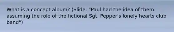 What is a concept album? (Slide: "Paul had the idea of them assuming the role of the fictional Sgt. Pepper's lonely hearts club band")