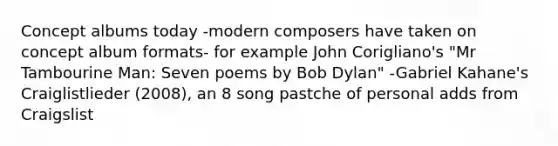 Concept albums today -modern composers have taken on concept album formats- for example John Corigliano's "Mr Tambourine Man: Seven poems by Bob Dylan" -Gabriel Kahane's Craiglistlieder (2008), an 8 song pastche of personal adds from Craigslist