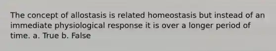 The concept of allostasis is related homeostasis but instead of an immediate physiological response it is over a longer period of time. a. True b. False