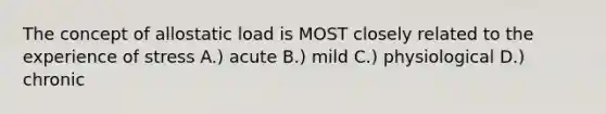 The concept of allostatic load is MOST closely related to the experience of stress A.) acute B.) mild C.) physiological D.) chronic