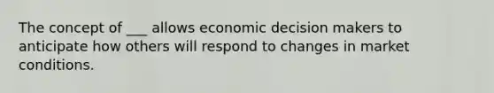 The concept of ___ allows economic decision makers to anticipate how others will respond to changes in market conditions.