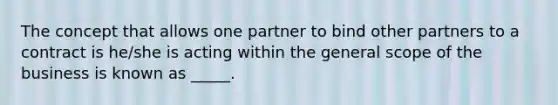 The concept that allows one partner to bind other partners to a contract is he/she is acting within the general scope of the business is known as _____.