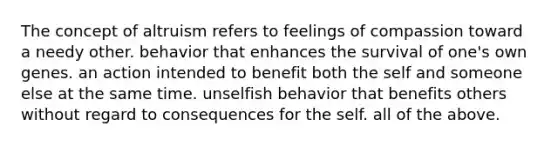 The concept of altruism refers to feelings of compassion toward a needy other. behavior that enhances the survival of one's own genes. an action intended to benefit both the self and someone else at the same time. unselfish behavior that benefits others without regard to consequences for the self. all of the above.