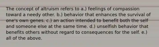 The concept of altruism refers to a.) feelings of compassion toward a needy other. b.) behavior that enhances the survival of one's own genes. c.) an action intended to benefit both the self and someone else at the same time. d.) unselfish behavior that benefits others without regard to consequences for the self. e.) all of the above.