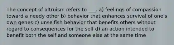 The concept of altruism refers to ___. a) feelings of compassion toward a needy other b) behavior that enhances survival of one's own genes c) unselfish behavior that benefits others without regard to consequences for the self d) an action intended to benefit both the self and someone else at the same time