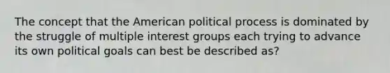 The concept that the American political process is dominated by the struggle of multiple interest groups each trying to advance its own political goals can best be described as?