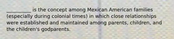 __________ is the concept among Mexican American families (especially during colonial times) in which close relationships were established and maintained among parents, children, and the children's godparents.