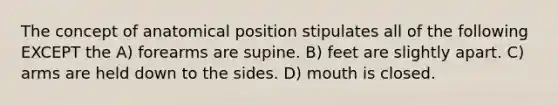 The concept of anatomical position stipulates all of the following EXCEPT the A) forearms are supine. B) feet are slightly apart. C) arms are held down to the sides. D) mouth is closed.