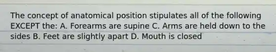 The concept of anatomical position stipulates all of the following EXCEPT the: A. Forearms are supine C. Arms are held down to the sides B. Feet are slightly apart D. Mouth is closed