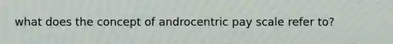 what does the concept of androcentric pay scale refer to?