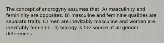 The concept of androgyny assumes that: A) masculinity and femininity are opposites. B) masculine and feminine qualities are separate traits. C) men are inevitably masculine and women are inevitably feminine. D) biology is the source of all gender differences.