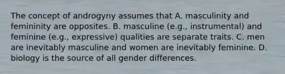 The concept of androgyny assumes that A. masculinity and femininity are opposites. B. masculine (e.g., instrumental) and feminine (e.g., expressive) qualities are separate traits. C. men are inevitably masculine and women are inevitably feminine. D. biology is the source of all gender differences.