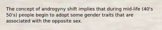 The concept of androgyny shift implies that during mid-life (40's 50's) people begin to adopt some gender traits that are associated with the opposite sex.