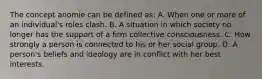 The concept anomie can be defined as: A. When one or more of an individual's roles clash. B. A situation in which society no longer has the support of a firm collective consciousness. C. How strongly a person is connected to his or her social group. D. A person's beliefs and ideology are in conflict with her best interests.