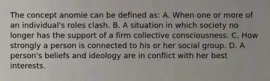 The concept anomie can be defined as: A. When one or more of an individual's roles clash. B. A situation in which society no longer has the support of a firm collective consciousness. C. How strongly a person is connected to his or her social group. D. A person's beliefs and ideology are in conflict with her best interests.