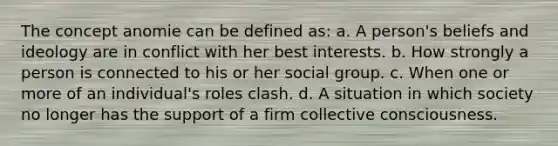 The concept anomie can be defined as: a. A person's beliefs and ideology are in conflict with her best interests. b. How strongly a person is connected to his or her social group. c. When one or more of an individual's roles clash. d. A situation in which society no longer has the support of a firm collective consciousness.