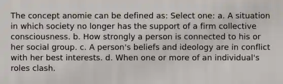 The concept anomie can be defined as: Select one: a. A situation in which society no longer has the support of a firm collective consciousness. b. How strongly a person is connected to his or her social group. c. A person's beliefs and ideology are in conflict with her best interests. d. When one or more of an individual's roles clash.