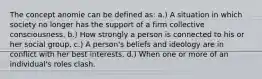 The concept anomie can be defined as: a.) A situation in which society no longer has the support of a firm collective consciousness. b.) How strongly a person is connected to his or her social group. c.) A person's beliefs and ideology are in conflict with her best interests. d.) When one or more of an individual's roles clash.