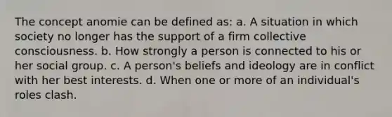 The concept anomie can be defined as: a. A situation in which society no longer has the support of a firm collective consciousness. b. How strongly a person is connected to his or her social group. c. A person's beliefs and ideology are in conflict with her best interests. d. When one or more of an individual's roles clash.