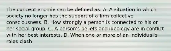 The concept anomie can be defined as: A. A situation in which society no longer has the support of a firm collective consciousness. B. How strongly a person is connected to his or her social group. C. A person's beliefs and ideology are in conflict with her best interests. D. When one or more of an individual's roles clash