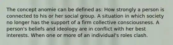 The concept anomie can be defined as: How strongly a person is connected to his or her social group. A situation in which society no longer has the support of a firm collective consciousness. A person's beliefs and ideology are in conflict with her best interests. When one or more of an individual's roles clash.