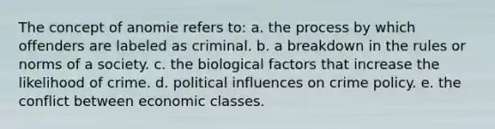 The concept of anomie refers to: a. the process by which offenders are labeled as criminal. b. a breakdown in the rules or norms of a society. c. the biological factors that increase the likelihood of crime. d. political influences on crime policy. e. the conflict between economic classes.