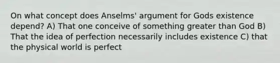 On what concept does Anselms' argument for Gods existence depend? A) That one conceive of something greater than God B) That the idea of perfection necessarily includes existence C) that the physical world is perfect