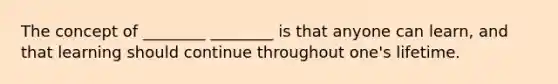 The concept of ________ ________ is that anyone can learn, and that learning should continue throughout one's lifetime.