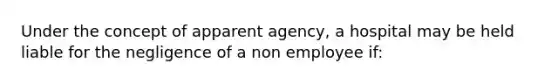 Under the concept of apparent agency, a hospital may be held liable for the negligence of a non employee if: