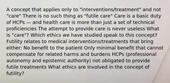 A concept that applies only to "interventions/treatment" and not "care" There is no such thing as "futile care" Care is a basic duty of HCPs — and health care is more than just a set of technical proficiencies The attempt to provide care is never useless What is "care"? Which ethics we have studied speak to this concept? Futility relates to medical interventions/treatments that bring either: No benefit to the patient Only minimal benefit that cannot compensate for related harms and burdens HCPs (professional autonomy and epistemic authority) not obligated to provide futile treatments What ethics are involved in the concept of futility?