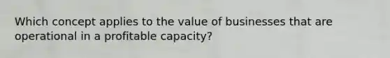 Which concept applies to the value of businesses that are operational in a profitable capacity?