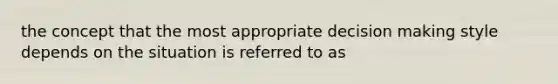 the concept that the most appropriate decision making style depends on the situation is referred to as