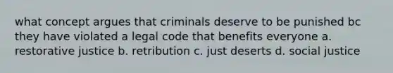 what concept argues that criminals deserve to be punished bc they have violated a legal code that benefits everyone a. restorative justice b. retribution c. just deserts d. social justice