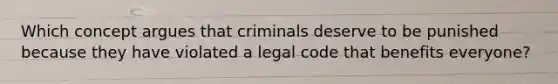 Which concept argues that criminals deserve to be punished because they have violated a legal code that benefits everyone?