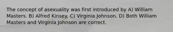 The concept of asexuality was first introduced by A) William Masters. B) Alfred Kinsey. C) Virginia Johnson. D) Both William Masters and Virginia Johnson are correct.