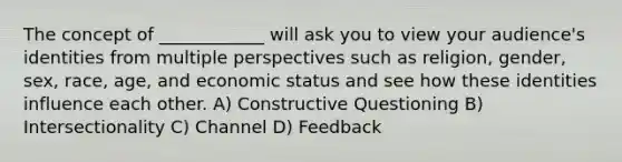 The concept of ____________ will ask you to view your audience's identities from multiple perspectives such as religion, gender, sex, race, age, and economic status and see how these identities influence each other. A) Constructive Questioning B) Intersectionality C) Channel D) Feedback